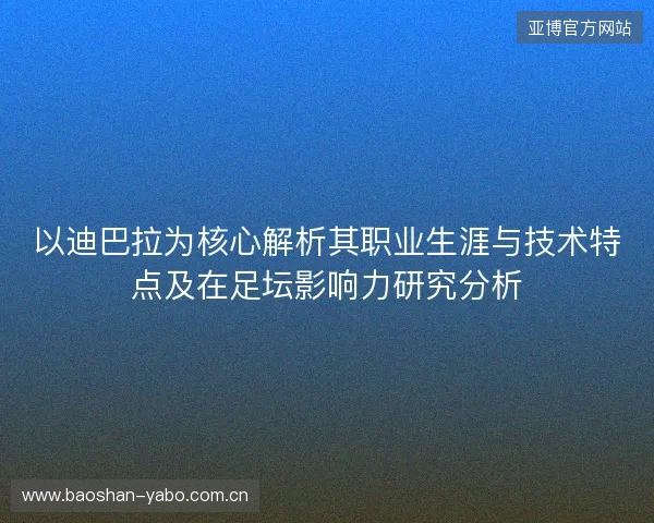 以迪巴拉为核心解析其职业生涯与技术特点及在足坛影响力研究分析