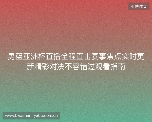 男篮亚洲杯直播全程直击赛事焦点实时更新精彩对决不容错过观看指南 男篮亚洲杯直播全程直击赛事焦点实时更新精彩对决不容错过观看指南