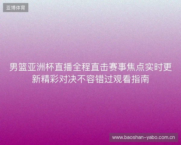 男篮亚洲杯直播全程直击赛事焦点实时更新精彩对决不容错过观看指南 男篮亚洲杯直播全程直击赛事焦点实时更新精彩对决不容错过观看指南