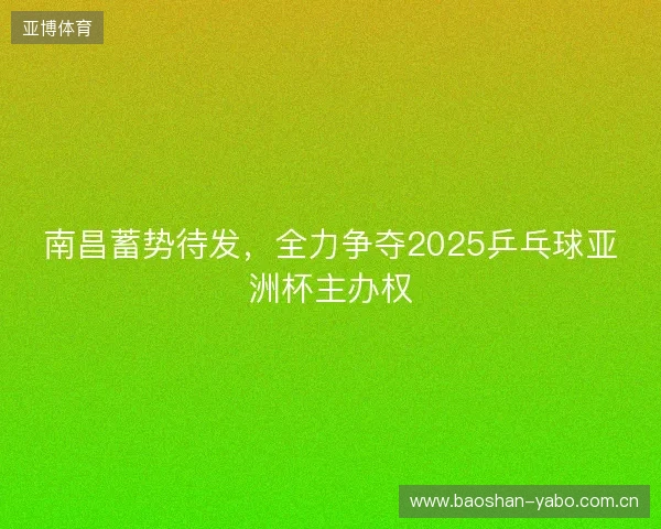 南昌蓄势待发，全力争夺2025乒乓球亚洲杯主办权
